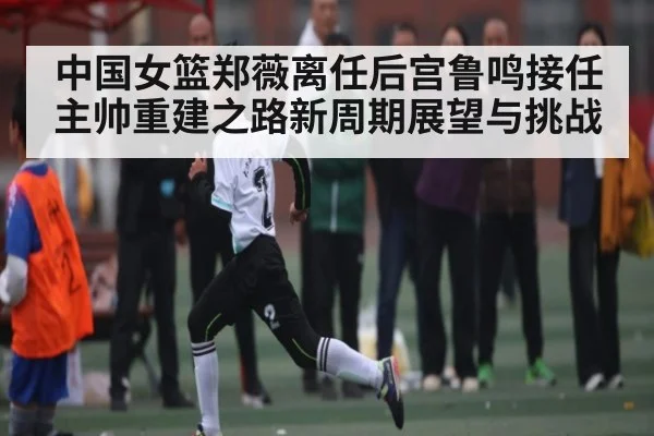 中国女篮郑薇离任后宫鲁鸣接任主帅重建之路新周期展望与挑战